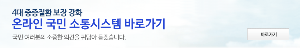 4대 중증질환 보장 강화 온라인 국민 소통시스템 - 국민 여러분의 소중한 의견을 귀담아 듣겠습니다. 바로가기 