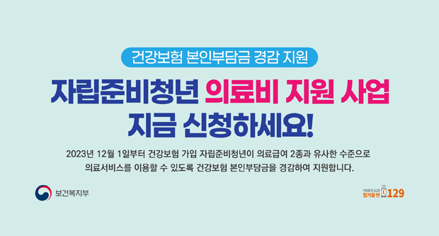 건강보험본인부담금 경감 지원자립준비청년 의료비 지원사업 지금신청하세요2023년 12월 1일부터 건강보험 가입자립준비청년이 의료급여 2종과 유사한 수준으로 의료서비스를 이용할 수 있도록 건강보험 본인부담금을 경감하여 지원합니다.보건복지부/위험할땐112힘겨울땐129