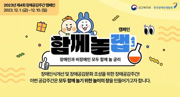 2023년 제4회 장애공감주간 캐페인2023.12.1(금)~12.10(일)보건복지부, 한국장애인개발원캠페인함께놀랩(Lab)장애인과 비장애인 모두 함께 놀 궁리장애인식개선 및 장애공감문화 조성을 위한 장애공감주간!이번 공감주간은 모두 함께 놀기 위한 놀이의 장을 만들어가고자합니다.