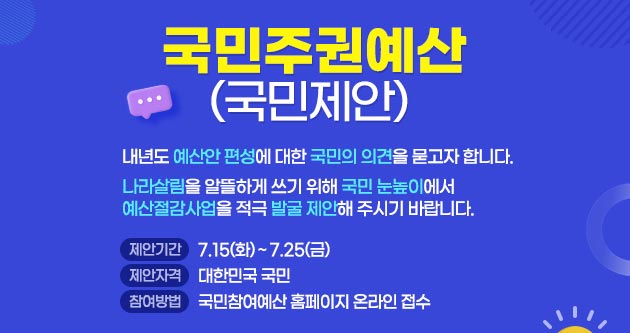 국민주권예산(국민제안)내년도 예산안 편성에 대한 국민의 의견을 묻고자합니다.나라살림을 알뜰하게 쓰기 위해 국민 눈높이에서 예산절감사업을 적극 발굴 제안해 주시기바랍니다.제안기간 7.15(화)~7.25(금)제안자격 : 대한민국 국민참여방법 : 국민참여예산 홈페이지 온라인 접수