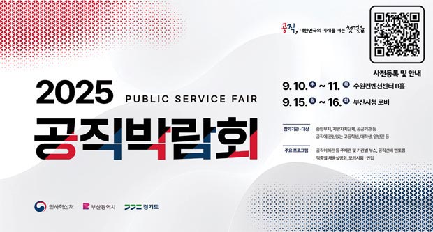 공직, 대한민국의 미래를 여는 첫걸음 사전등록 및 안내(https://event-us.kr/gongex/event/110325)2025 PUBLIC SERVICE FALR공직박람회9.10(수)~11.(목) 수원컨벤션센터 B홀9.15.(월)~16(화) 부산시청 로비참가기관 대상 : 중앙부처, 지방지자치단체, 공공기관 등 공직에 관심있는 고등학생, 대학생, 일반인 등주요프로그램 : 공직이해관 등 주제관 및 기관별 부스, 공직선배 멘토링 직종별 채용설명회, 모의시험 면접인사혁신처 부산광역시 경기도