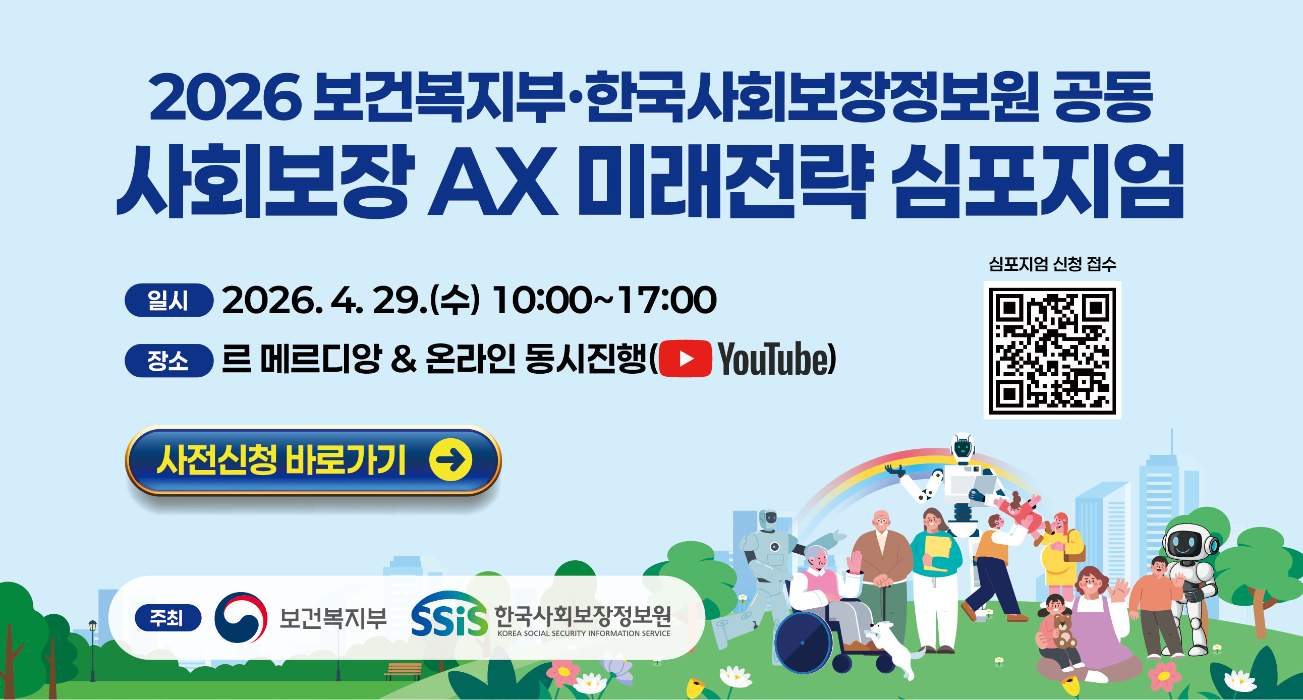 보건복지부 한국사회보장정보원 공동 사회보장 AX 미래전략 심포지엄기본이 튼튼한 미래 복지를 향한 인공지능 전환(AX)AI Transformation: Building a Resilient and Sustainable Welfare System일시 : 2026.4.29(수)10:00~17:00장소 : 르메르디앙 4층 미드센추리룸(명동역 5번출구)