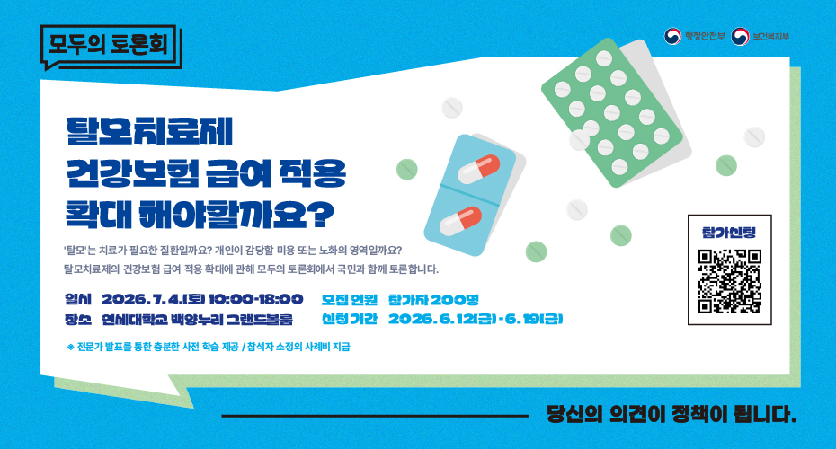 모두의 토론회 행정안전부 보건복지부 탈모치료제 건강보험 급여 적용 확대 해야할까요? 탈모는 치료가 필요한 질환일까요? 개인이 감당할 미용 또는 노화의 영역일까요? 탈모치료제의 건강보험 급여 적용 확대에 관해 모두의 토론회에서 국민과 함께 토론합니다. 일시 2026.7.4.(토) 10:00~18:00 모집인원 참가자 200명 장소 연세대학교 백양누리 그랜드볼룸 신청기간 2026.6.12(금)~6.19(금) ※전문가 발표를 통한 충분한 사전 학습 제공/참석자 소정의 사례비 지급 참가신청 QR코드(https://zrr.kr/11LrOS) 당신의 의견이 정책이 됩니다.